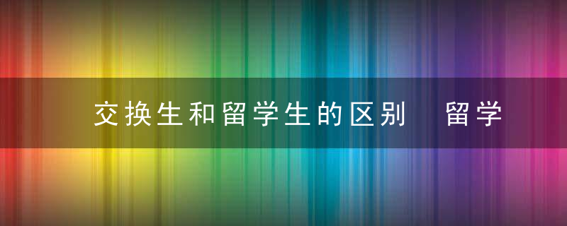 交换生和留学生的区别 留学和交换生什么区别